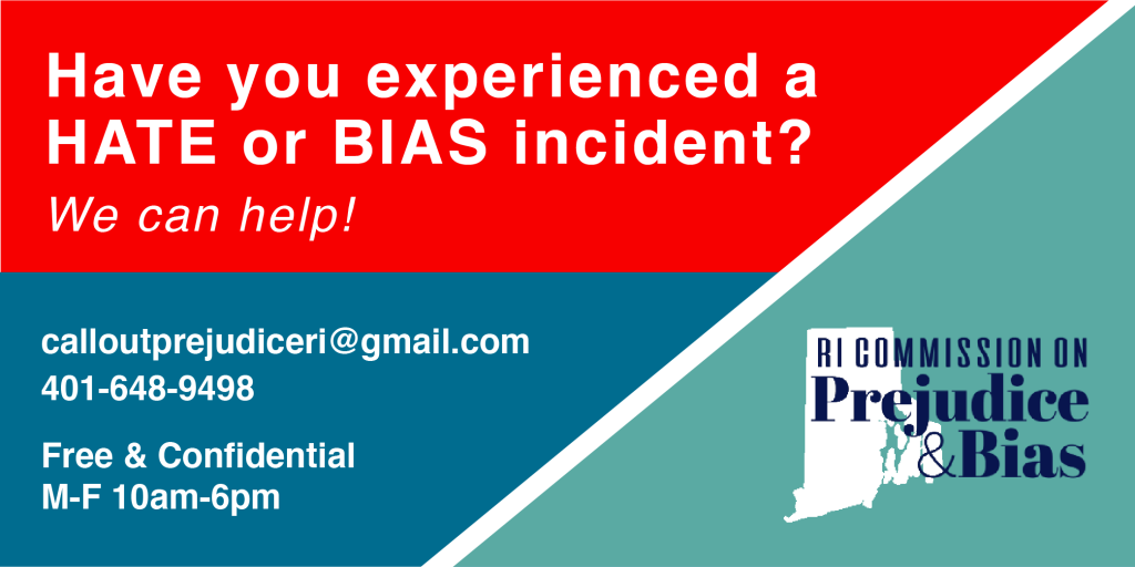 Have you experienced a hate or bias incident? We can help! Email calloutprejudiceri@gmail.com or call 401-648-9498. Free and Confidential.  M-F 10am-6pm. Visit the RI Commission on Prejudice and Bias at www.calloutprejudiceri.org.